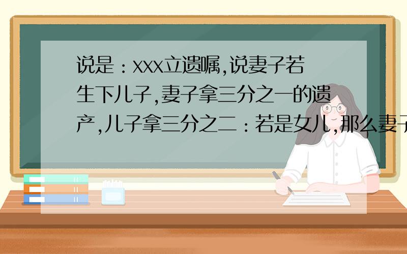 说是：xxx立遗嘱,说妻子若生下儿子,妻子拿三分之一的遗产,儿子拿三分之二：若是女儿,那么妻子拿三分之二的财产,女儿拿三分之一的.但是他的妻子生下的是龙凤胎.问,应怎么合理分财产给