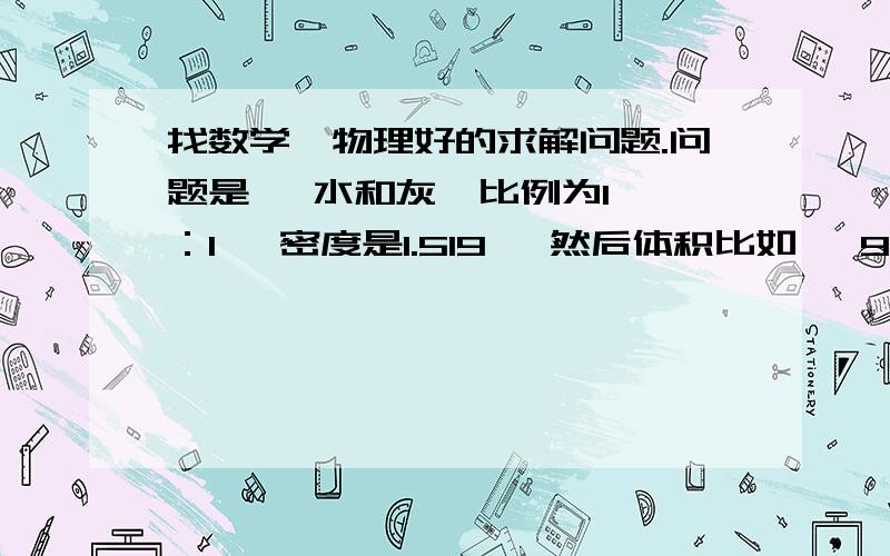 找数学、物理好的求解问题.问题是   水和灰  比例为1：1   密度是1.519   然后体积比如   900L我现在想知道   900L里面有多重的 灰   求解答  怎么算   详细点的本人读书时数理很差  谢了