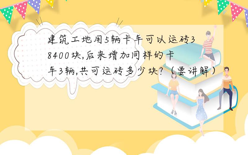 建筑工地用5辆卡车可以运砖38400块,后来增加同样的卡车3辆,共可运砖多少块?（要讲解）