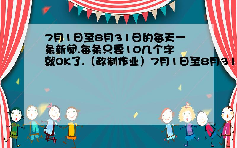 7月1日至8月31日的每天一条新闻.每条只要10几个字 就OK了.（政制作业）7月1日至8月31日的每天一条新闻..（我重重有赏,但是没财富了.去一个我悬赏150分的问题里面 说两句,充当在那里面给你