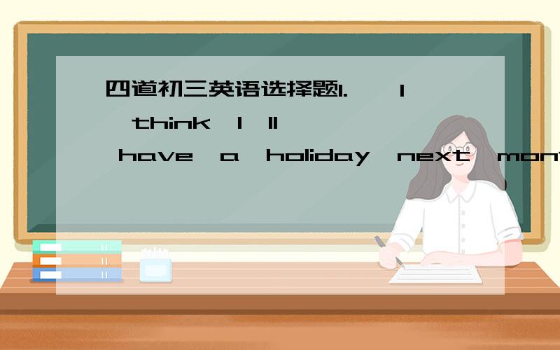 四道初三英语选择题1.——I  think  I'll  have  a  holiday  next  month.   ——You ____ . You  have  kept  working  for  quite  a  long  time.A.will            B.can            C.have  to             D.should2.British  people  eat  ____ a