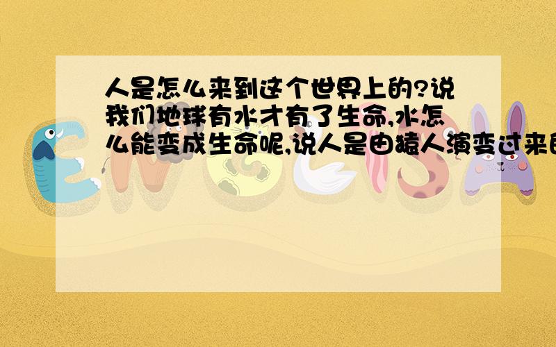 人是怎么来到这个世界上的?说我们地球有水才有了生命,水怎么能变成生命呢,说人是由猿人演变过来的,那猿人又是由猴子变过来的,猴子从哪来的总之,人怎么来的,那是为什么呢.