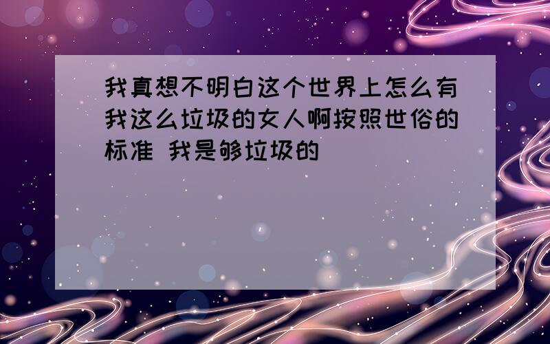 我真想不明白这个世界上怎么有我这么垃圾的女人啊按照世俗的标准 我是够垃圾的