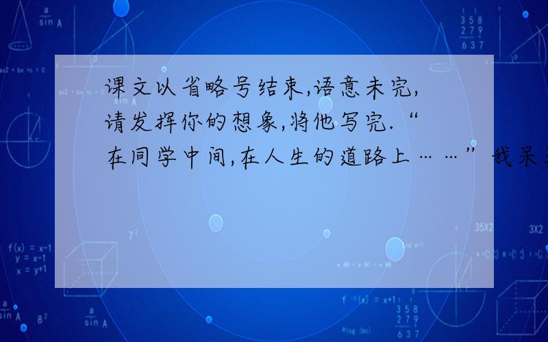 课文以省略号结束,语意未完,请发挥你的想象,将他写完.“在同学中间,在人生的道路上……”我呆呆地坐在这个本不该属于我的位置上,心像针扎了一样……