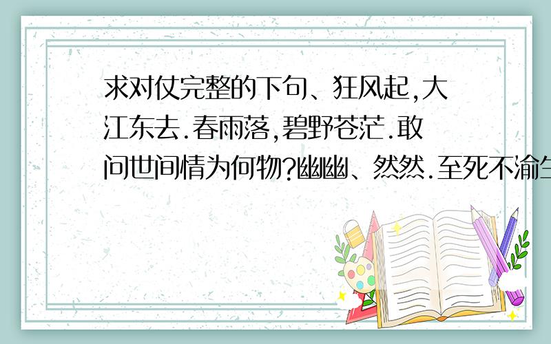 求对仗完整的下句、狂风起,大江东去.春雨落,碧野苍茫.敢问世间情为何物?幽幽、然然.至死不渝生死处.求对仗公证的下句.那个.这个.那个.这个``````不好说.谁知道的发下啊.