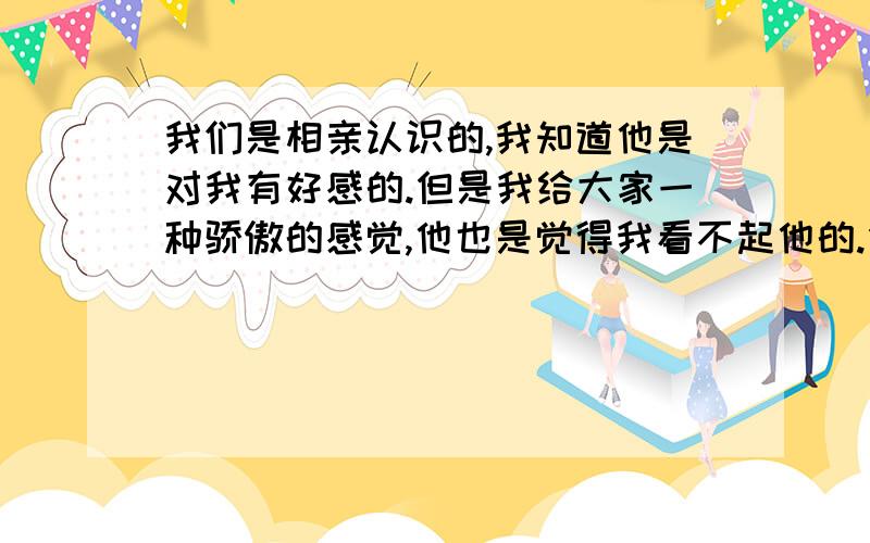 我们是相亲认识的,我知道他是对我有好感的.但是我给大家一种骄傲的感觉,他也是觉得我看不起他的.但其实我很欣赏他.他总是让我说顺杆爬的话但是我不太想主动.犹豫了很久他好像也放弃