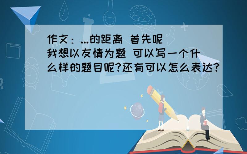 作文：...的距离 首先呢 我想以友情为题 可以写一个什么样的题目呢?还有可以怎么表达?