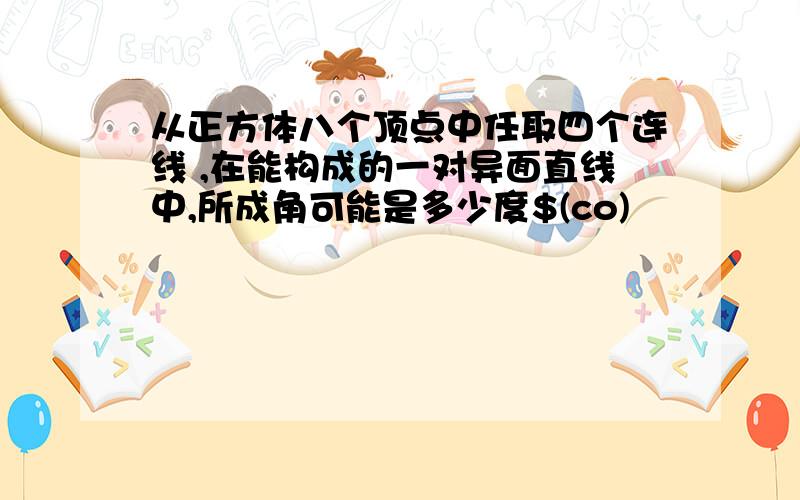 从正方体八个顶点中任取四个连线 ,在能构成的一对异面直线中,所成角可能是多少度$(co)