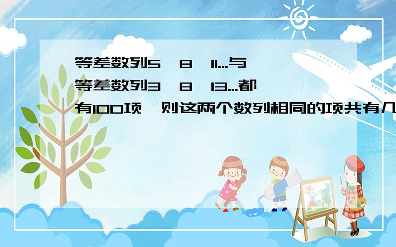 等差数列5,8,11...与等差数列3,8,13...都有100项,则这两个数列相同的项共有几项?