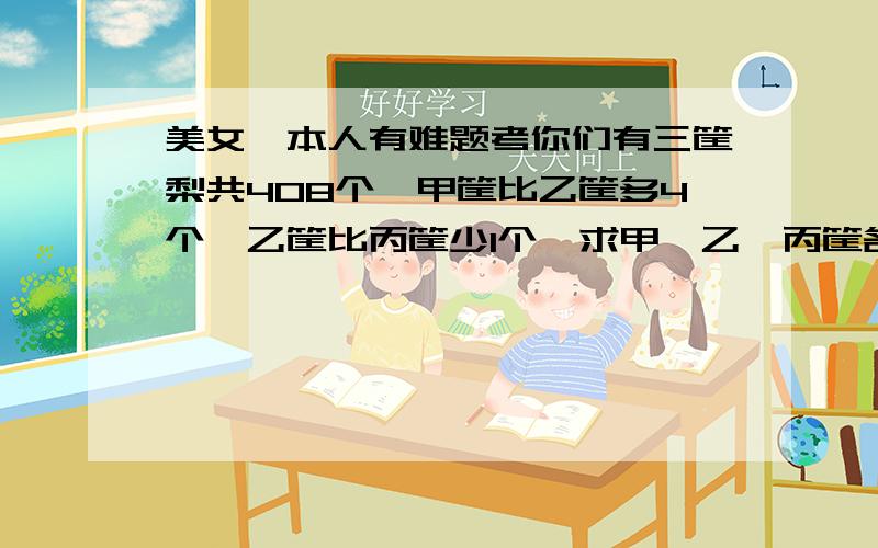 美女,本人有难题考你们有三筐梨共408个,甲筐比乙筐多4个,乙筐比丙筐少1个,求甲,乙,丙筐各有多少个梨?（顺便帮我求出答案