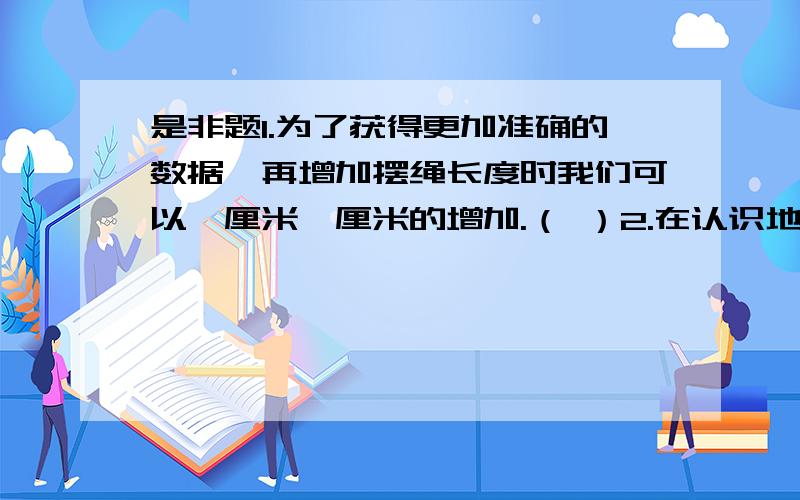 是非题1.为了获得更加准确的数据,再增加摆绳长度时我们可以一厘米一厘米的增加.（ ）2.在认识地球运动的过程中,我们知道了日照四季冬长夏短.（ ）3.按自身的感觉来计量时间,有时候也是