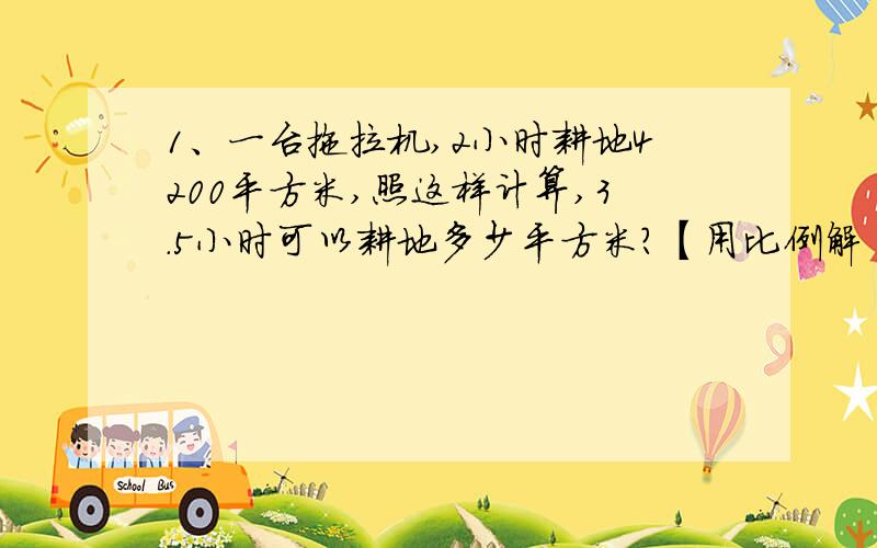 1、一台拖拉机,2小时耕地4200平方米,照这样计算,3.5小时可以耕地多少平方米?【用比例解】2、长征希望小学全体师生步行到红井参观,他们上午8时从学校出发,平均每小时走3千米,什么时候能到