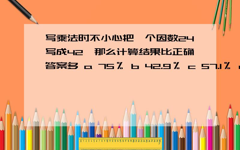 写乘法时不小心把一个因数24写成42,那么计算结果比正确答案多 a 75％ b 42.9％ c 57.1％ d 175％选 a b c d