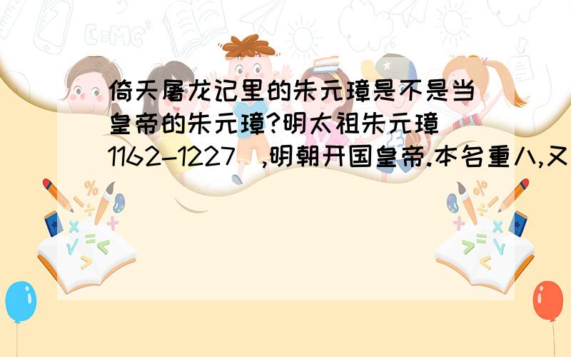 倚天屠龙记里的朱元璋是不是当皇帝的朱元璋?明太祖朱元璋(1162-1227）,明朝开国皇帝.本名重八,又名兴宗,字国瑞,濠州钟离人.朱元璋自幼贫寒,父母兄长均死于瘟疫,孤苦无依,入皇觉寺为僧.率