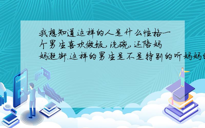 我想知道这样的人是什么性格一个男生喜欢做饭,洗碗,还陪妈妈逛街.这样的男生是不是特别的听妈妈的话啊,是不是以后妻子和妈妈有矛盾,她会不管原委就向着她的妈妈这样的人,会不会只听