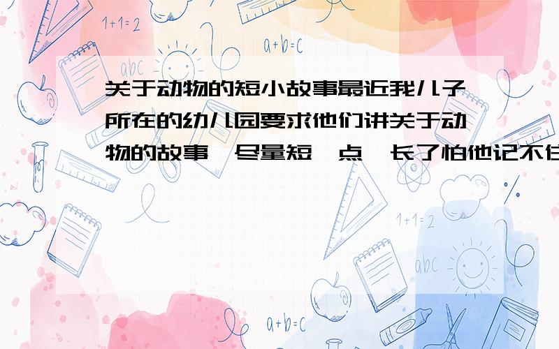 关于动物的短小故事最近我儿子所在的幼儿园要求他们讲关于动物的故事,尽量短一点,长了怕他记不住!