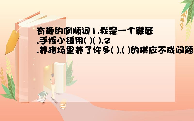 有趣的倒顺词1.我是一个鞋匠,手挥小锤用( )( ).2.养猪场里养了许多( ),( )的供应不成问题.3．詹大伯( ),乐于助人,全村老少都尊敬这位( ）．