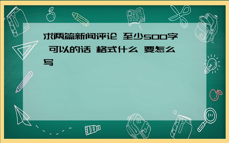 求两篇新闻评论 至少500字 可以的话 格式什么 要怎么写