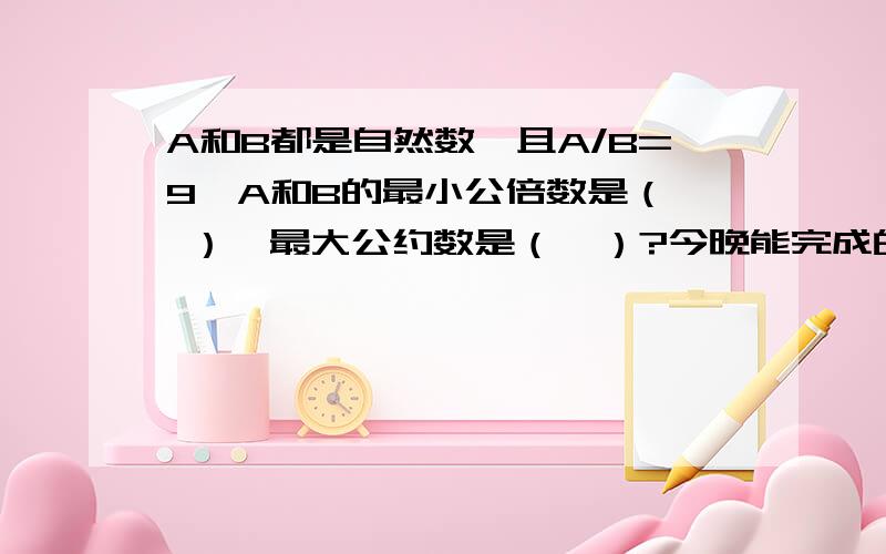 A和B都是自然数,且A/B=9,A和B的最小公倍数是（  ）,最大公约数是（  ）?今晚能完成的,追加悬赏