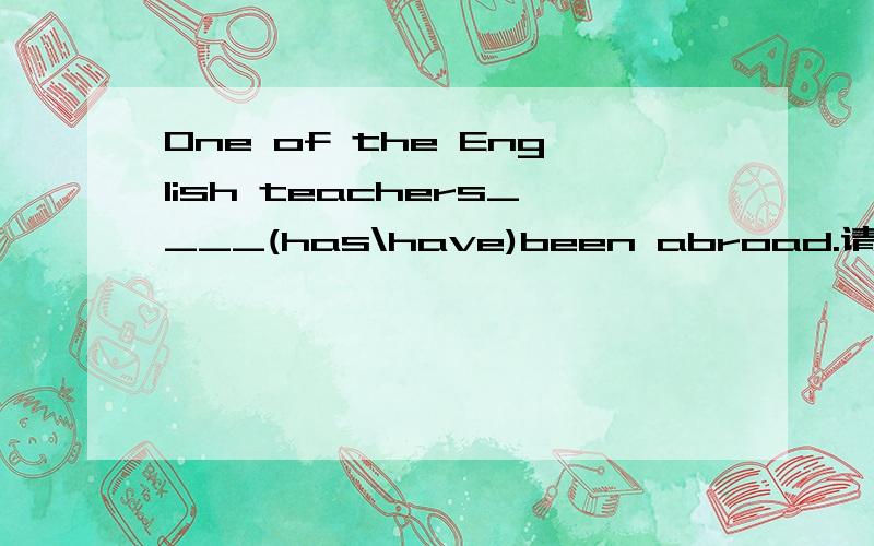 One of the English teachers____(has\have)been abroad.请帮我选下哪个答案,然后解释一下为什么并翻译下这句话好吗?