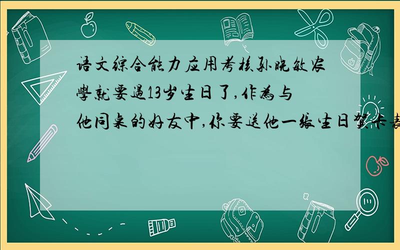 语文综合能力应用考核孙晓敏农学就要过13岁生日了,作为与他同桌的好友中,你要送他一张生日贺卡表示祝贺.（1）贺卡上你将写出怎样的寄语呢?请将内容写出.要求30字以内.（2）你将送给他