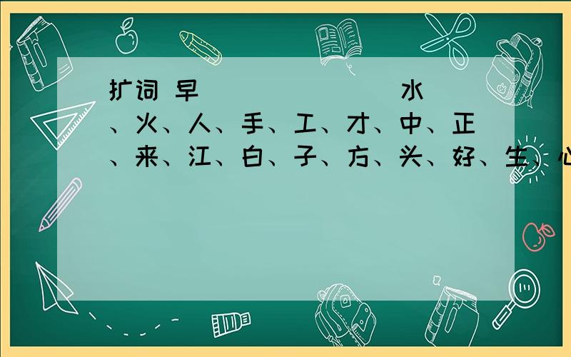 扩词 早（ ）（ ）（ ）水、火、人、手、工、才、中、正、来、江、白、子、方、头、好、生、心、开、放、点、听、天、风、车、见、说、出、面、口、书、对、住、小、村、