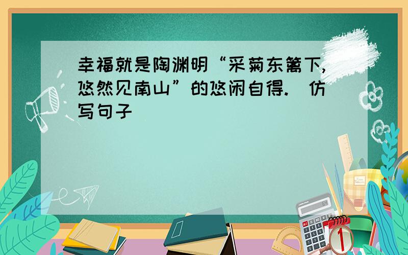 幸福就是陶渊明“采菊东篱下,悠然见南山”的悠闲自得.（仿写句子）