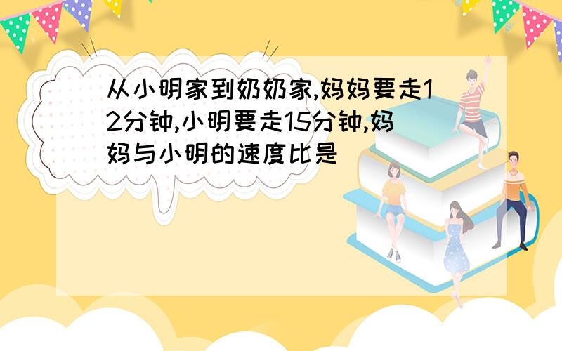 从小明家到奶奶家,妈妈要走12分钟,小明要走15分钟,妈妈与小明的速度比是（ ）