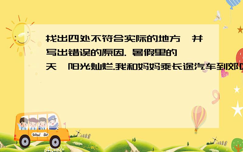 找出四处不符合实际的地方,并写出错误的原因. 暑假里的一天,阳光灿烂.我和妈妈乘长途汽车到郊区奶奶家去.我从车窗向外望去,近处的田野跟着汽车飞速向前.路边的柳树已经抽出了新芽,梅