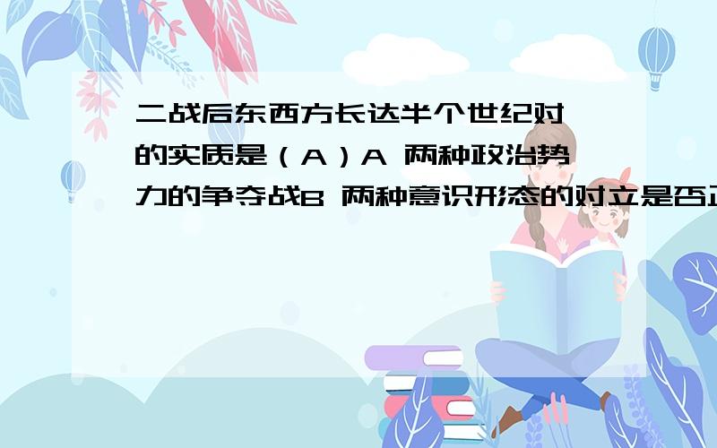 二战后东西方长达半个世纪对峙的实质是（A）A 两种政治势力的争夺战B 两种意识形态的对立是否正确?为什么?求专业详解!