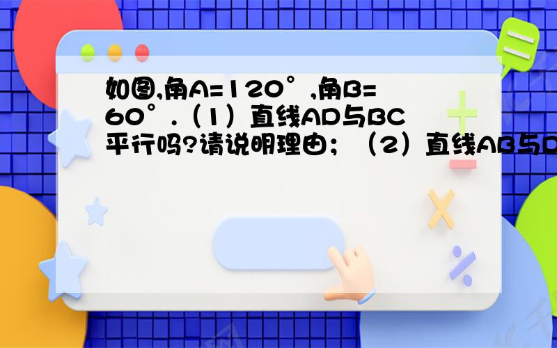 如图,角A=120°,角B=60°.（1）直线AD与BC平行吗?请说明理由；（2）直线AB与DC是否也一定平行?如果不一定平行,请再添加一个条件使他们平行,并说明理由.