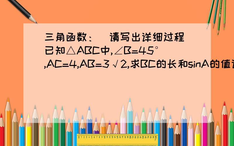 三角函数：（请写出详细过程）已知△ABC中,∠B=45°,AC=4,AB=3√2,求BC的长和sinA的值请问能给出详细过程吗？