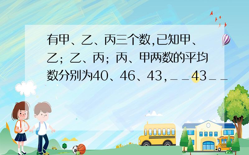 有甲、乙、丙三个数,已知甲、乙；乙、丙；丙、甲两数的平均数分别为40、46、43,__43__