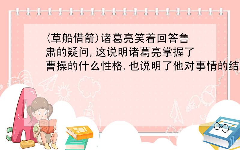 (草船借箭)诸葛亮笑着回答鲁肃的疑问,这说明诸葛亮掌握了曹操的什么性格,也说明了他对事情的结果已经什么