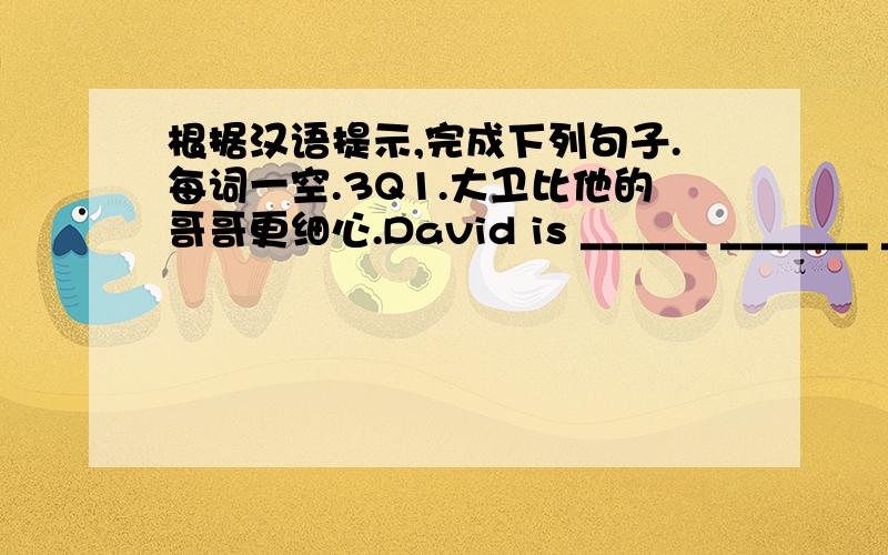 根据汉语提示,完成下列句子.每词一空.3Q1.大卫比他的哥哥更细心.David is ______ _______ _______ his brother.2.据说,比尔·盖茨是世界上最富有的人.It's said that Bill Gates is ______ _____ man in the world.3.你为