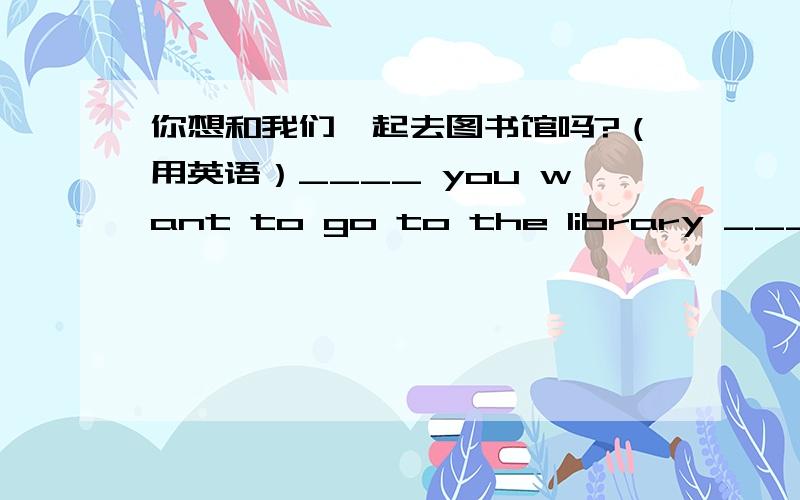 你想和我们一起去图书馆吗?（用英语）____ you want to go to the library ____ us?