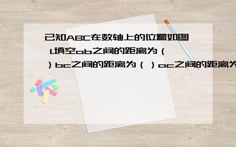 已知ABC在数轴上的位置如图 1.填空ab之间的距离为（）bc之间的距离为（）ac之间的距离为（）已知ABC在数轴上的位置如图1.填空ab之间的距离为（）bc之间的距离为（）ac之间的距离为（）2.化