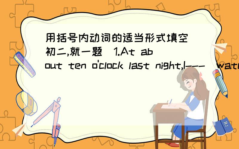 用括号内动词的适当形式填空（初二,就一题）1.At about ten o'clock last night,I---(watch)a ver funny TV prodramme.