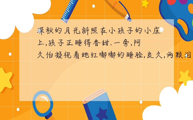 深秋的月光斜照在小孩子的小床上,孩子正睡得香甜.一旁,阿久伯凝视着她红嘟嘟的睡脸,良久,两颗泪水静静地滑了下来.和 以往一样,他下班回家.孩子也放学了.晚饭后,孩子照例要求听他讲故