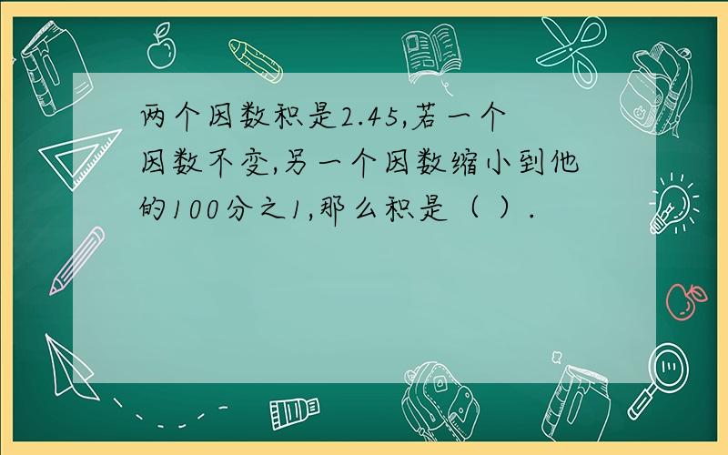 两个因数积是2.45,若一个因数不变,另一个因数缩小到他的100分之1,那么积是（ ）.