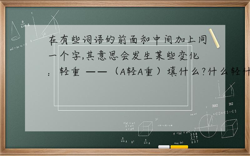 在有些词语的前面和中间加上同一个字,其意思会发生某些变化：轻重 ——（A轻A重）填什么?什么轻什么重,