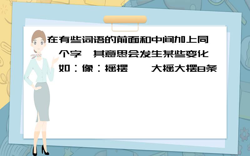 在有些词语的前面和中间加上同一个字,其意思会发生某些变化,如：像：摇摆——大摇大摆8条