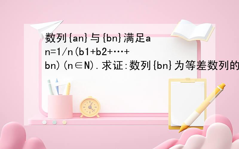 数列{an}与{bn}满足an=1/n(b1+b2+…+bn)(n∈N).求证:数列{bn}为等差数列的充要条件是数列{an}为等差数列