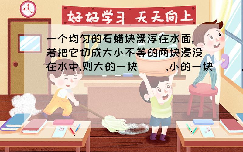 一个均匀的石蜡块漂浮在水面,若把它切成大小不等的两块浸没在水中,则大的一块（ ）,小的一块（ ）.选填“上浮”、“悬浮”或“下沉”