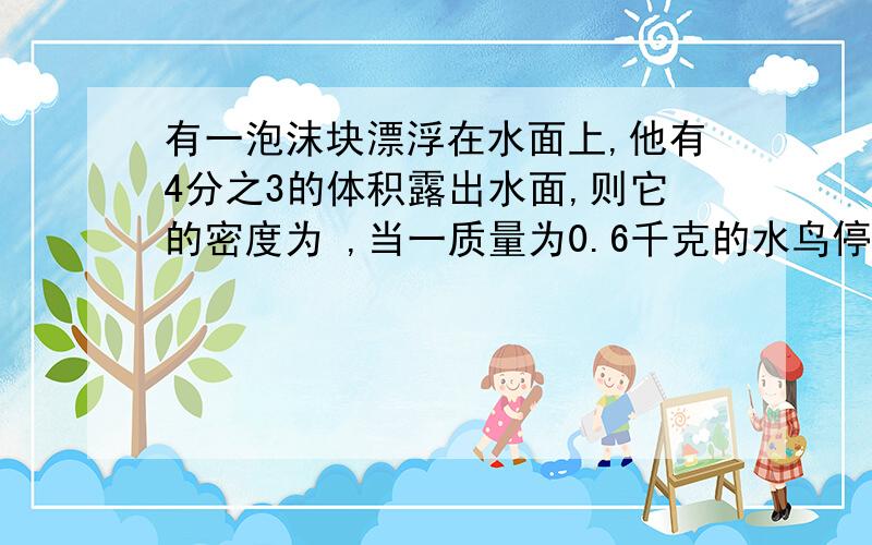 有一泡沫块漂浮在水面上,他有4分之3的体积露出水面,则它的密度为 ,当一质量为0.6千克的水鸟停在该泡沫块上泡沫块刚好完全浸没在水中,则该泡沫块的体积为