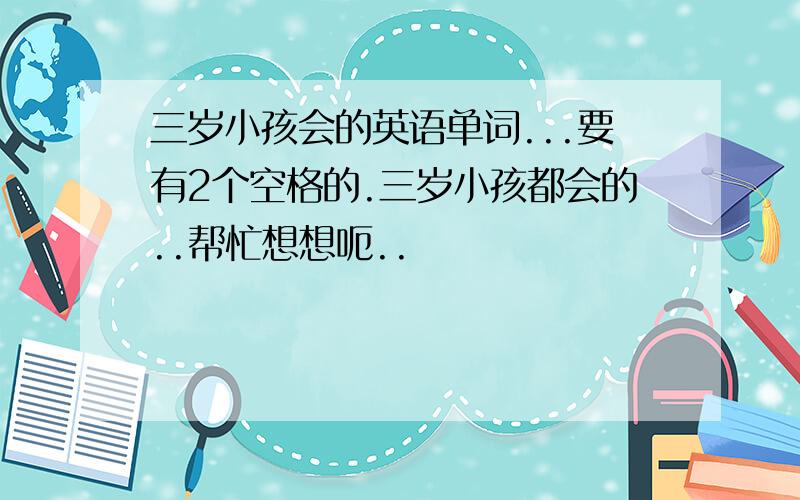 三岁小孩会的英语单词...要有2个空格的.三岁小孩都会的..帮忙想想呃..