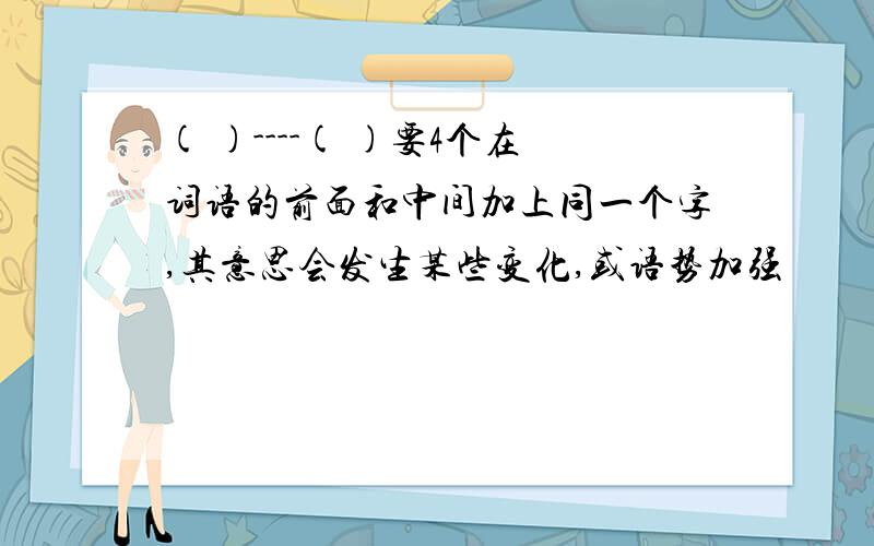 ( )----( )要4个在词语的前面和中间加上同一个字,其意思会发生某些变化,或语势加强