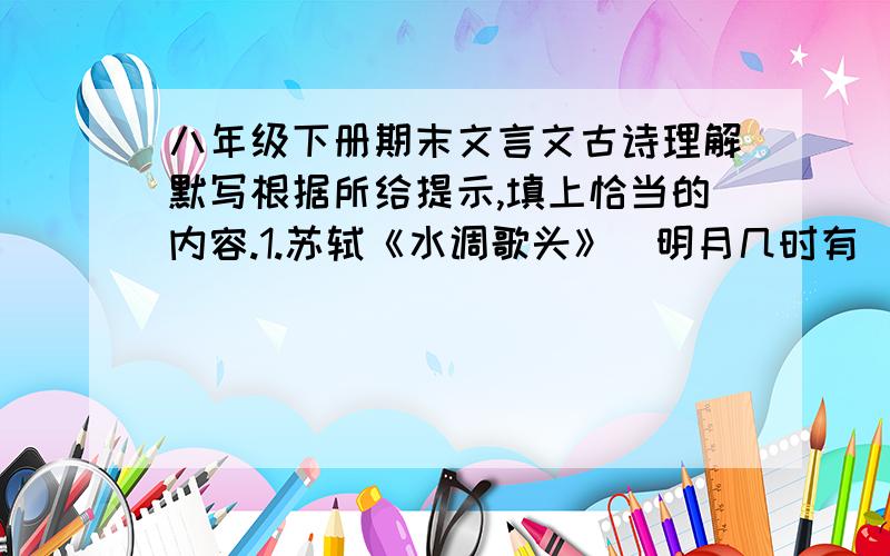 八年级下册期末文言文古诗理解默写根据所给提示,填上恰当的内容.1.苏轼《水调歌头》（明月几时有）中与张九龄《望月怀远》里“海上生明月,天涯共此时.”有异曲同工之妙的句子是 ,.2.