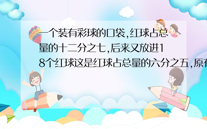 一个装有彩球的口袋,红球占总量的十二分之七,后来又放进18个红球这是红球占总量的六分之五,原有彩球多少