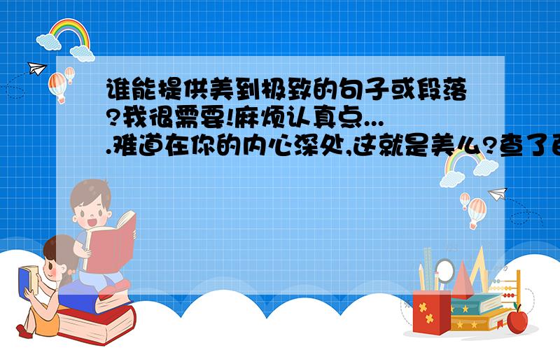 谁能提供美到极致的句子或段落?我很需要!麻烦认真点....难道在你的内心深处,这就是美么?查了百度就贴上来....其实就算只有一句,只要美就可以了...